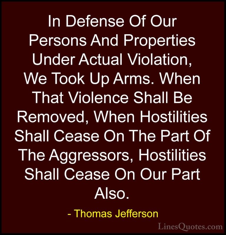 Thomas Jefferson Quotes (84) - In Defense Of Our Persons And Prop... - QuotesIn Defense Of Our Persons And Properties Under Actual Violation, We Took Up Arms. When That Violence Shall Be Removed, When Hostilities Shall Cease On The Part Of The Aggressors, Hostilities Shall Cease On Our Part Also.