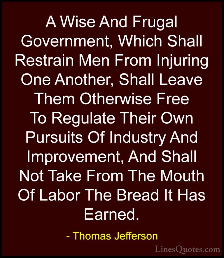 Thomas Jefferson Quotes (85) - A Wise And Frugal Government, Whic... - QuotesA Wise And Frugal Government, Which Shall Restrain Men From Injuring One Another, Shall Leave Them Otherwise Free To Regulate Their Own Pursuits Of Industry And Improvement, And Shall Not Take From The Mouth Of Labor The Bread It Has Earned.
