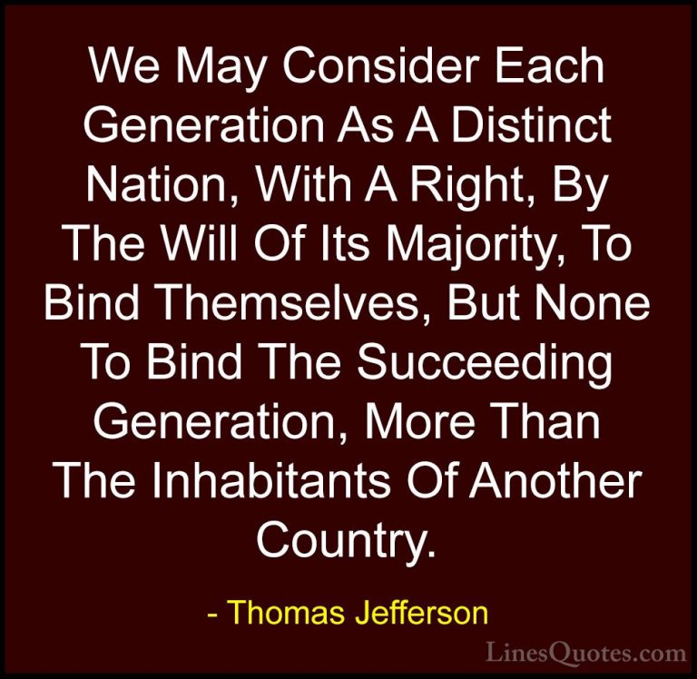 Thomas Jefferson Quotes (96) - We May Consider Each Generation As... - QuotesWe May Consider Each Generation As A Distinct Nation, With A Right, By The Will Of Its Majority, To Bind Themselves, But None To Bind The Succeeding Generation, More Than The Inhabitants Of Another Country.