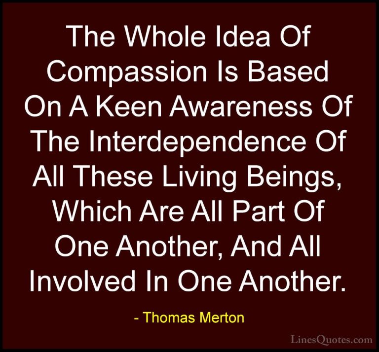 Thomas Merton Quotes (12) - The Whole Idea Of Compassion Is Based... - QuotesThe Whole Idea Of Compassion Is Based On A Keen Awareness Of The Interdependence Of All These Living Beings, Which Are All Part Of One Another, And All Involved In One Another.