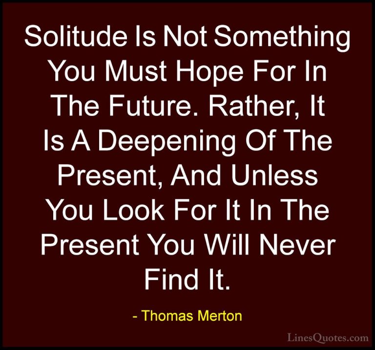 Thomas Merton Quotes (19) - Solitude Is Not Something You Must Ho... - QuotesSolitude Is Not Something You Must Hope For In The Future. Rather, It Is A Deepening Of The Present, And Unless You Look For It In The Present You Will Never Find It.