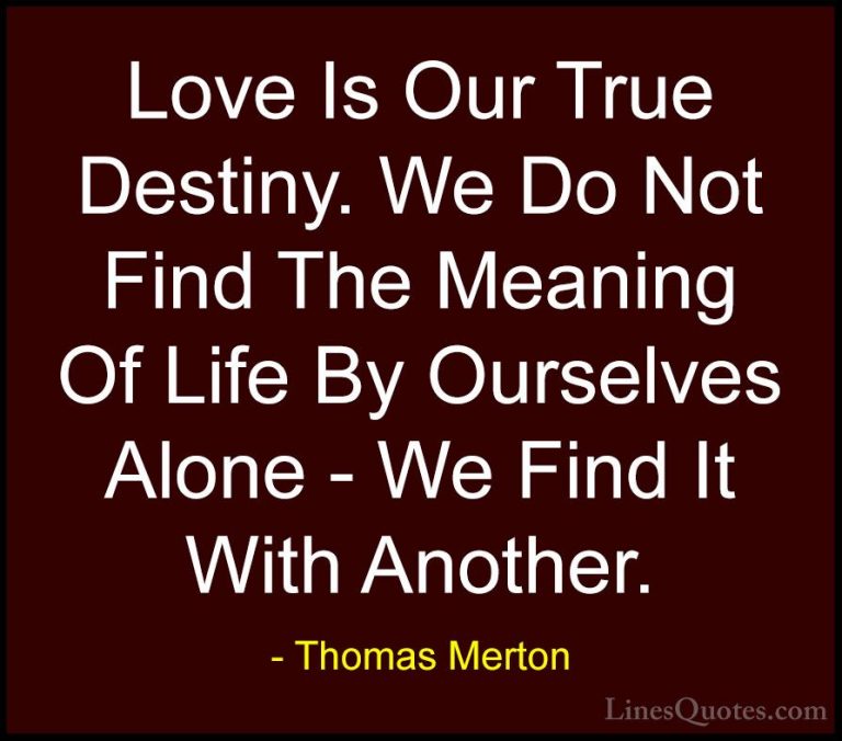 Thomas Merton Quotes (2) - Love Is Our True Destiny. We Do Not Fi... - QuotesLove Is Our True Destiny. We Do Not Find The Meaning Of Life By Ourselves Alone - We Find It With Another.