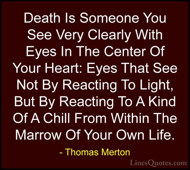 Thomas Merton Quotes (23) - Death Is Someone You See Very Clearly... - QuotesDeath Is Someone You See Very Clearly With Eyes In The Center Of Your Heart: Eyes That See Not By Reacting To Light, But By Reacting To A Kind Of A Chill From Within The Marrow Of Your Own Life.