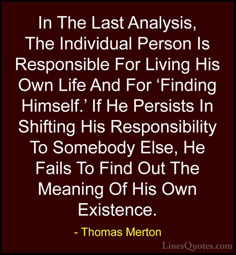 Thomas Merton Quotes (25) - In The Last Analysis, The Individual ... - QuotesIn The Last Analysis, The Individual Person Is Responsible For Living His Own Life And For 'Finding Himself.' If He Persists In Shifting His Responsibility To Somebody Else, He Fails To Find Out The Meaning Of His Own Existence.