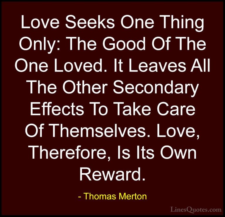 Thomas Merton Quotes (28) - Love Seeks One Thing Only: The Good O... - QuotesLove Seeks One Thing Only: The Good Of The One Loved. It Leaves All The Other Secondary Effects To Take Care Of Themselves. Love, Therefore, Is Its Own Reward.