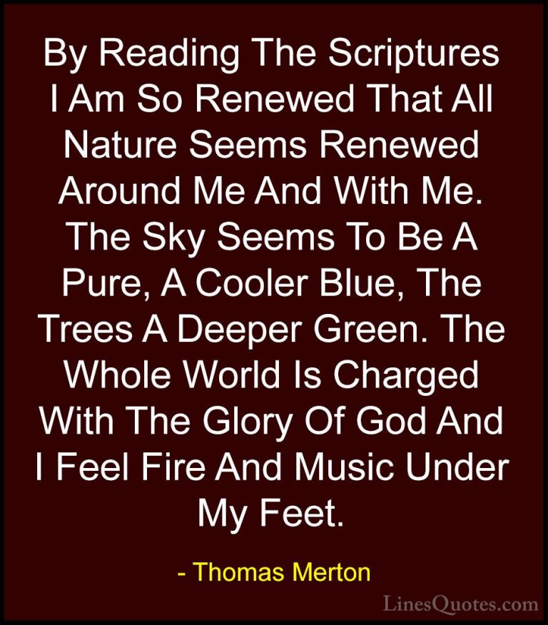 Thomas Merton Quotes (29) - By Reading The Scriptures I Am So Ren... - QuotesBy Reading The Scriptures I Am So Renewed That All Nature Seems Renewed Around Me And With Me. The Sky Seems To Be A Pure, A Cooler Blue, The Trees A Deeper Green. The Whole World Is Charged With The Glory Of God And I Feel Fire And Music Under My Feet.