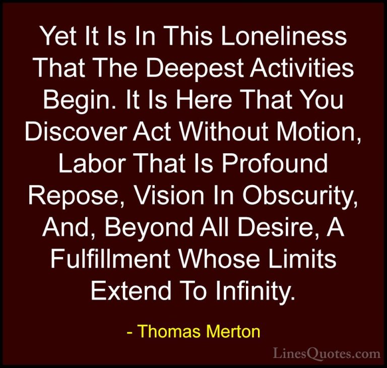Thomas Merton Quotes (3) - Yet It Is In This Loneliness That The ... - QuotesYet It Is In This Loneliness That The Deepest Activities Begin. It Is Here That You Discover Act Without Motion, Labor That Is Profound Repose, Vision In Obscurity, And, Beyond All Desire, A Fulfillment Whose Limits Extend To Infinity.