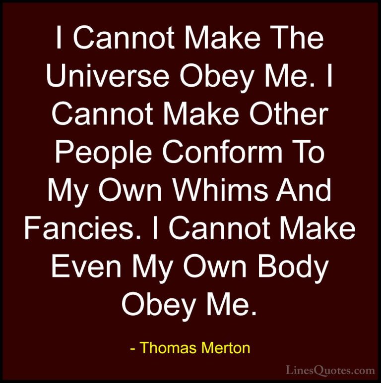 Thomas Merton Quotes (35) - I Cannot Make The Universe Obey Me. I... - QuotesI Cannot Make The Universe Obey Me. I Cannot Make Other People Conform To My Own Whims And Fancies. I Cannot Make Even My Own Body Obey Me.