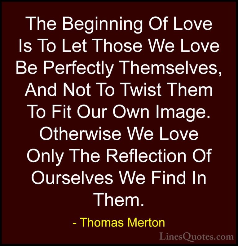 Thomas Merton Quotes (4) - The Beginning Of Love Is To Let Those ... - QuotesThe Beginning Of Love Is To Let Those We Love Be Perfectly Themselves, And Not To Twist Them To Fit Our Own Image. Otherwise We Love Only The Reflection Of Ourselves We Find In Them.