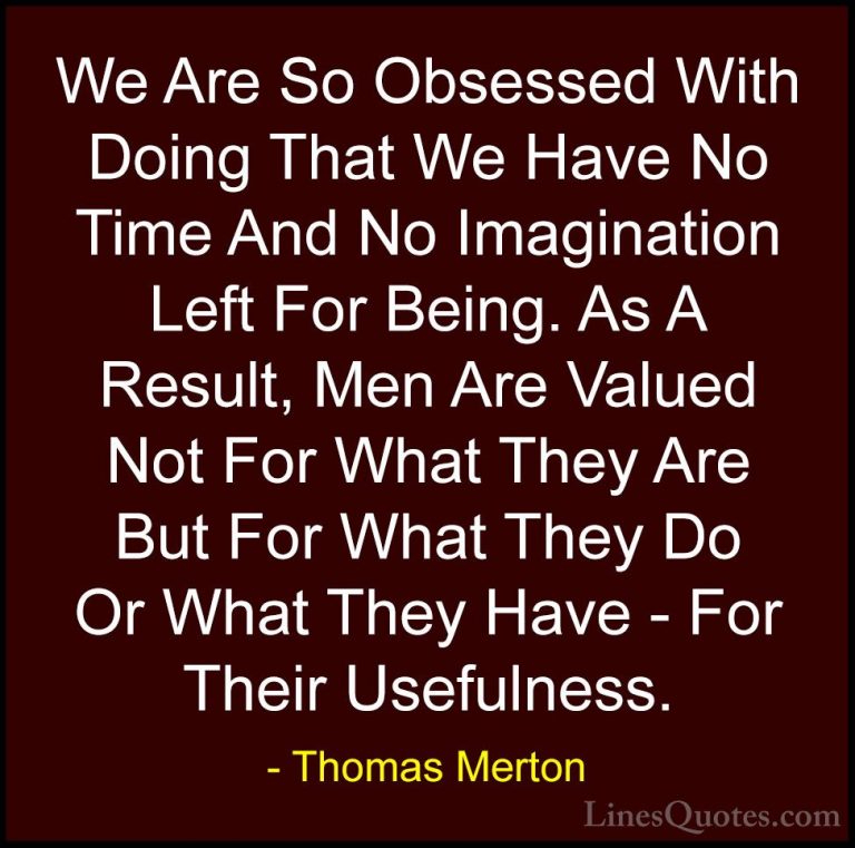Thomas Merton Quotes (6) - We Are So Obsessed With Doing That We ... - QuotesWe Are So Obsessed With Doing That We Have No Time And No Imagination Left For Being. As A Result, Men Are Valued Not For What They Are But For What They Do Or What They Have - For Their Usefulness.
