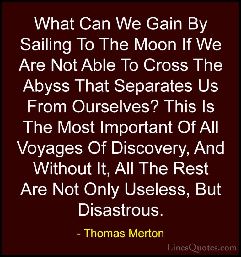 Thomas Merton Quotes (7) - What Can We Gain By Sailing To The Moo... - QuotesWhat Can We Gain By Sailing To The Moon If We Are Not Able To Cross The Abyss That Separates Us From Ourselves? This Is The Most Important Of All Voyages Of Discovery, And Without It, All The Rest Are Not Only Useless, But Disastrous.