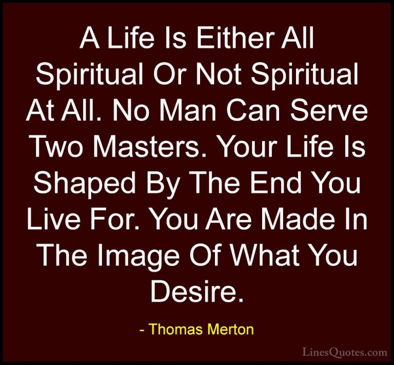 Thomas Merton Quotes (8) - A Life Is Either All Spiritual Or Not ... - QuotesA Life Is Either All Spiritual Or Not Spiritual At All. No Man Can Serve Two Masters. Your Life Is Shaped By The End You Live For. You Are Made In The Image Of What You Desire.