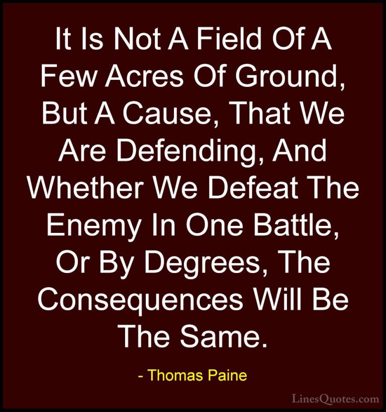 Thomas Paine Quotes (45) - It Is Not A Field Of A Few Acres Of Gr... - QuotesIt Is Not A Field Of A Few Acres Of Ground, But A Cause, That We Are Defending, And Whether We Defeat The Enemy In One Battle, Or By Degrees, The Consequences Will Be The Same.