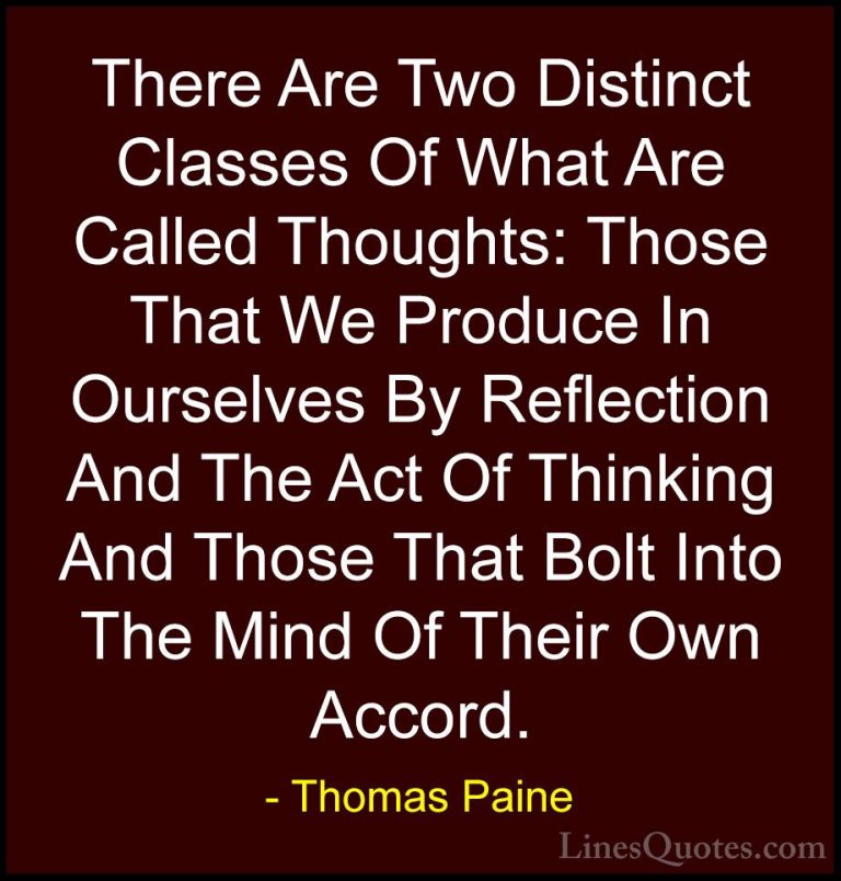 Thomas Paine Quotes (49) - There Are Two Distinct Classes Of What... - QuotesThere Are Two Distinct Classes Of What Are Called Thoughts: Those That We Produce In Ourselves By Reflection And The Act Of Thinking And Those That Bolt Into The Mind Of Their Own Accord.