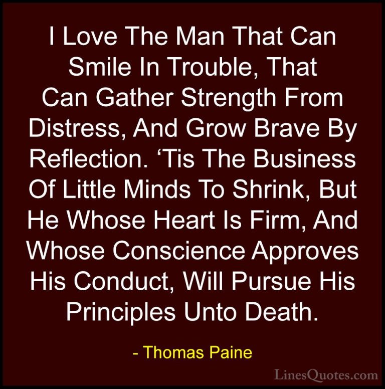 Thomas Paine Quotes (5) - I Love The Man That Can Smile In Troubl... - QuotesI Love The Man That Can Smile In Trouble, That Can Gather Strength From Distress, And Grow Brave By Reflection. 'Tis The Business Of Little Minds To Shrink, But He Whose Heart Is Firm, And Whose Conscience Approves His Conduct, Will Pursue His Principles Unto Death.