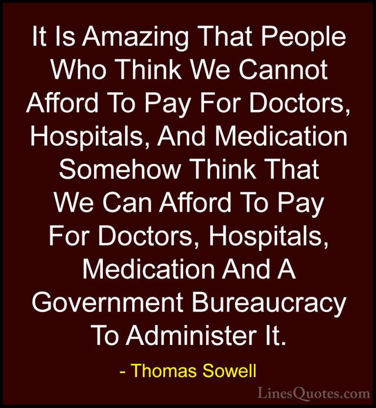 Thomas Sowell Quotes (1) - It Is Amazing That People Who Think We... - QuotesIt Is Amazing That People Who Think We Cannot Afford To Pay For Doctors, Hospitals, And Medication Somehow Think That We Can Afford To Pay For Doctors, Hospitals, Medication And A Government Bureaucracy To Administer It.