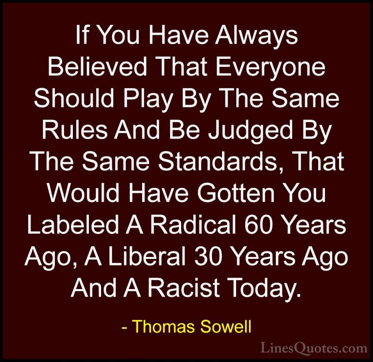 Thomas Sowell Quotes (10) - If You Have Always Believed That Ever... - QuotesIf You Have Always Believed That Everyone Should Play By The Same Rules And Be Judged By The Same Standards, That Would Have Gotten You Labeled A Radical 60 Years Ago, A Liberal 30 Years Ago And A Racist Today.