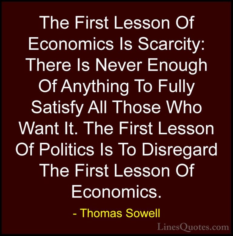 Thomas Sowell Quotes (11) - The First Lesson Of Economics Is Scar... - QuotesThe First Lesson Of Economics Is Scarcity: There Is Never Enough Of Anything To Fully Satisfy All Those Who Want It. The First Lesson Of Politics Is To Disregard The First Lesson Of Economics.