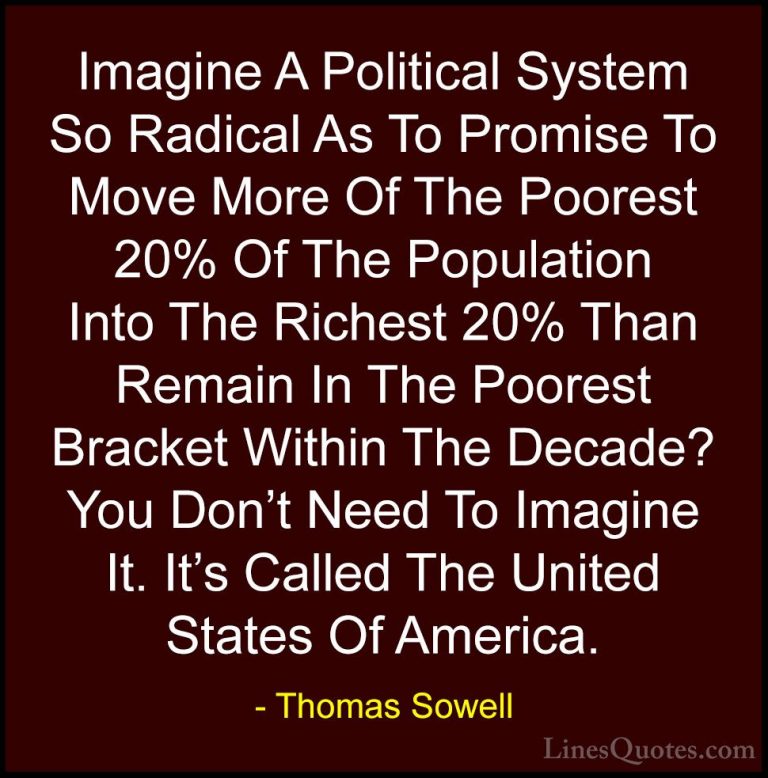 Thomas Sowell Quotes (13) - Imagine A Political System So Radical... - QuotesImagine A Political System So Radical As To Promise To Move More Of The Poorest 20% Of The Population Into The Richest 20% Than Remain In The Poorest Bracket Within The Decade? You Don't Need To Imagine It. It's Called The United States Of America.