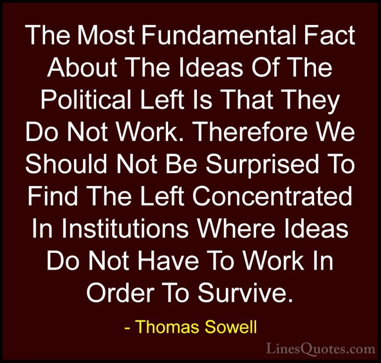 Thomas Sowell Quotes (14) - The Most Fundamental Fact About The I... - QuotesThe Most Fundamental Fact About The Ideas Of The Political Left Is That They Do Not Work. Therefore We Should Not Be Surprised To Find The Left Concentrated In Institutions Where Ideas Do Not Have To Work In Order To Survive.