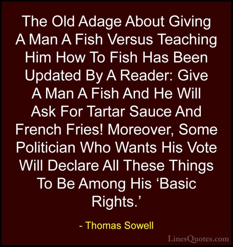 Thomas Sowell Quotes (22) - The Old Adage About Giving A Man A Fi... - QuotesThe Old Adage About Giving A Man A Fish Versus Teaching Him How To Fish Has Been Updated By A Reader: Give A Man A Fish And He Will Ask For Tartar Sauce And French Fries! Moreover, Some Politician Who Wants His Vote Will Declare All These Things To Be Among His 'Basic Rights.'