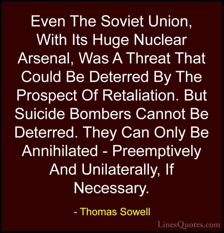 Thomas Sowell Quotes (23) - Even The Soviet Union, With Its Huge ... - QuotesEven The Soviet Union, With Its Huge Nuclear Arsenal, Was A Threat That Could Be Deterred By The Prospect Of Retaliation. But Suicide Bombers Cannot Be Deterred. They Can Only Be Annihilated - Preemptively And Unilaterally, If Necessary.