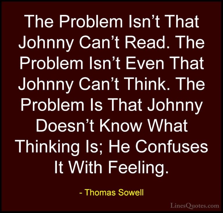 Thomas Sowell Quotes (24) - The Problem Isn't That Johnny Can't R... - QuotesThe Problem Isn't That Johnny Can't Read. The Problem Isn't Even That Johnny Can't Think. The Problem Is That Johnny Doesn't Know What Thinking Is; He Confuses It With Feeling.