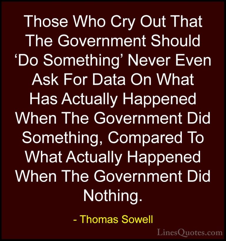 Thomas Sowell Quotes (35) - Those Who Cry Out That The Government... - QuotesThose Who Cry Out That The Government Should 'Do Something' Never Even Ask For Data On What Has Actually Happened When The Government Did Something, Compared To What Actually Happened When The Government Did Nothing.