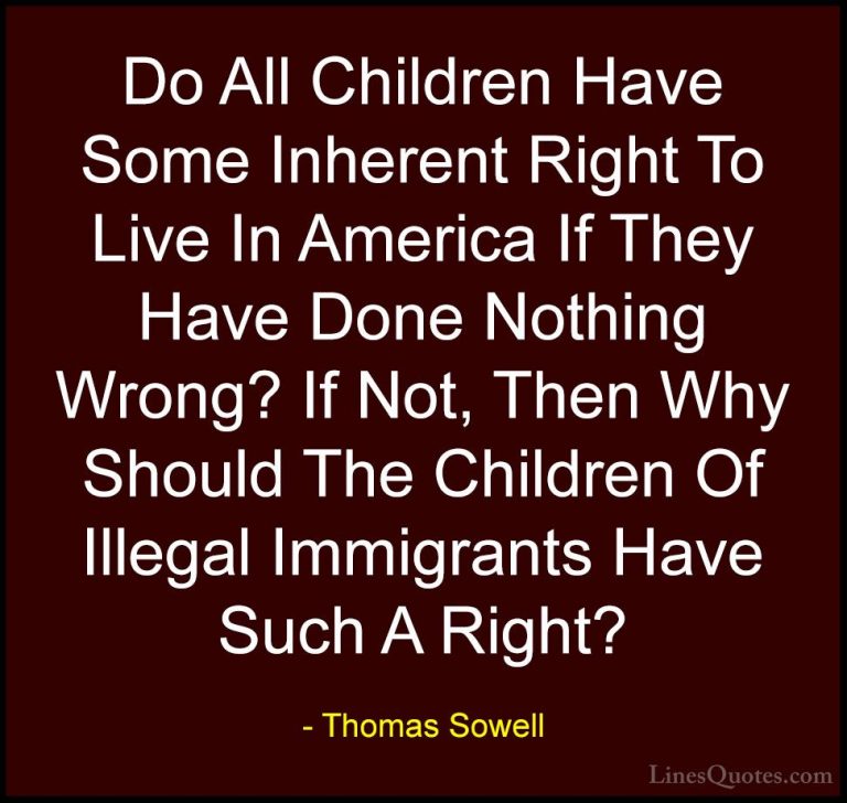 Thomas Sowell Quotes (39) - Do All Children Have Some Inherent Ri... - QuotesDo All Children Have Some Inherent Right To Live In America If They Have Done Nothing Wrong? If Not, Then Why Should The Children Of Illegal Immigrants Have Such A Right?