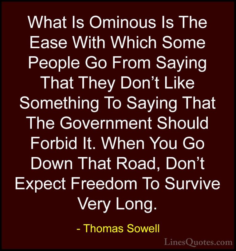 Thomas Sowell Quotes (4) - What Is Ominous Is The Ease With Which... - QuotesWhat Is Ominous Is The Ease With Which Some People Go From Saying That They Don't Like Something To Saying That The Government Should Forbid It. When You Go Down That Road, Don't Expect Freedom To Survive Very Long.