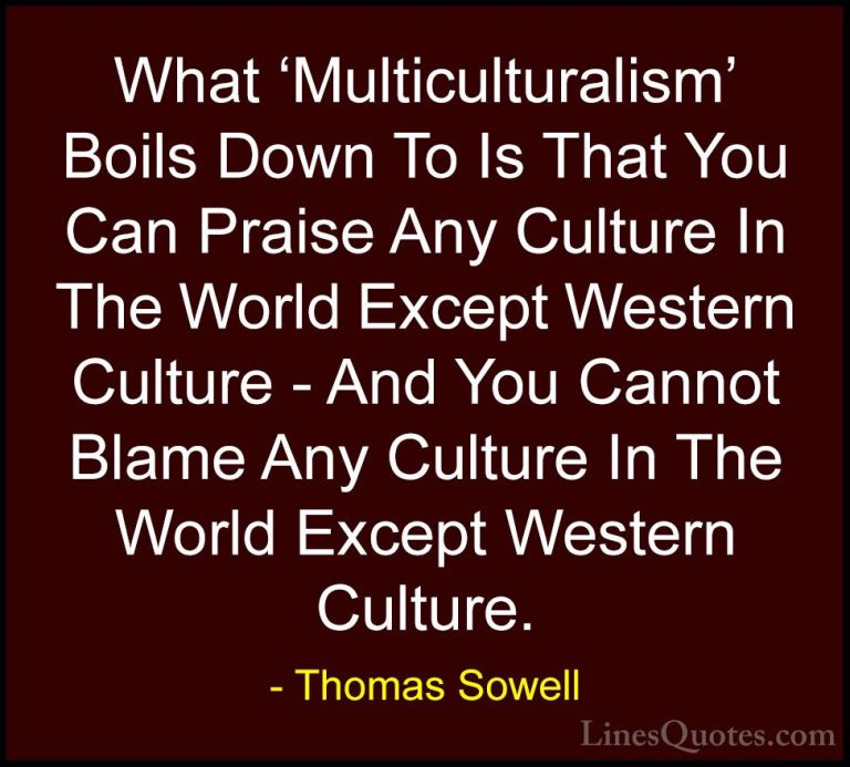 Thomas Sowell Quotes (47) - What 'Multiculturalism' Boils Down To... - QuotesWhat 'Multiculturalism' Boils Down To Is That You Can Praise Any Culture In The World Except Western Culture - And You Cannot Blame Any Culture In The World Except Western Culture.