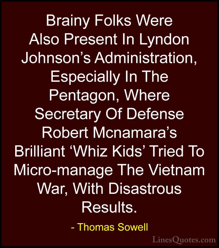 Thomas Sowell Quotes (56) - Brainy Folks Were Also Present In Lyn... - QuotesBrainy Folks Were Also Present In Lyndon Johnson's Administration, Especially In The Pentagon, Where Secretary Of Defense Robert Mcnamara's Brilliant 'Whiz Kids' Tried To Micro-manage The Vietnam War, With Disastrous Results.