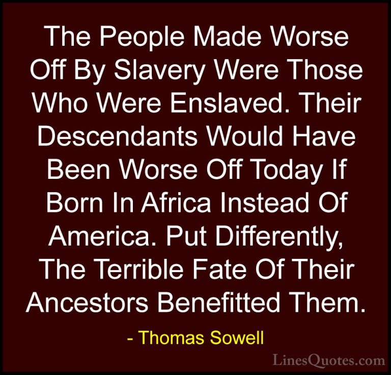 Thomas Sowell Quotes (69) - The People Made Worse Off By Slavery ... - QuotesThe People Made Worse Off By Slavery Were Those Who Were Enslaved. Their Descendants Would Have Been Worse Off Today If Born In Africa Instead Of America. Put Differently, The Terrible Fate Of Their Ancestors Benefitted Them.