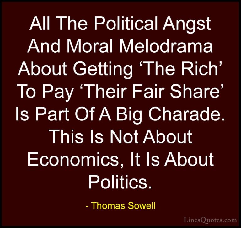 Thomas Sowell Quotes (7) - All The Political Angst And Moral Melo... - QuotesAll The Political Angst And Moral Melodrama About Getting 'The Rich' To Pay 'Their Fair Share' Is Part Of A Big Charade. This Is Not About Economics, It Is About Politics.