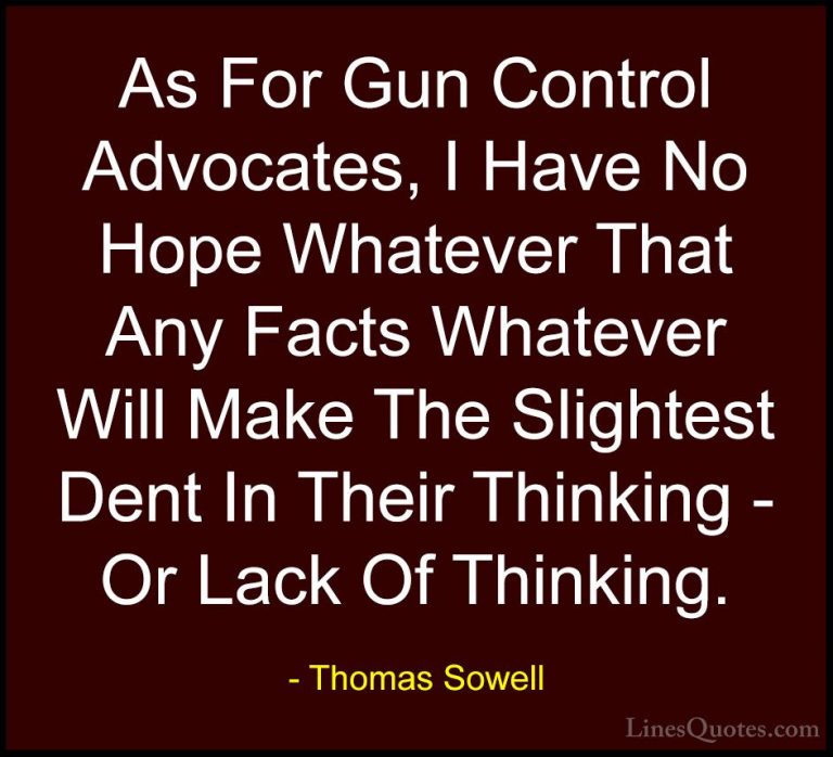 Thomas Sowell Quotes (75) - As For Gun Control Advocates, I Have ... - QuotesAs For Gun Control Advocates, I Have No Hope Whatever That Any Facts Whatever Will Make The Slightest Dent In Their Thinking - Or Lack Of Thinking.