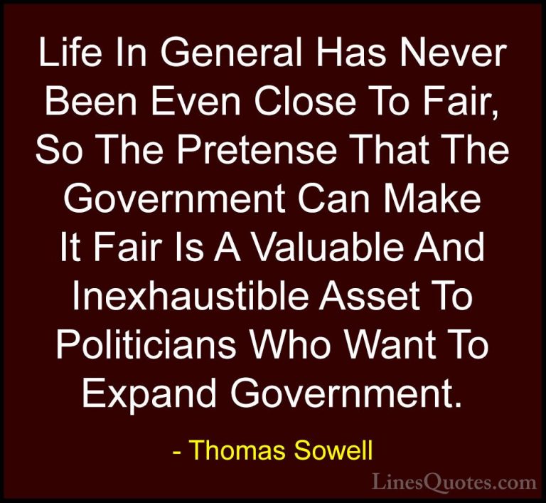 Thomas Sowell Quotes (76) - Life In General Has Never Been Even C... - QuotesLife In General Has Never Been Even Close To Fair, So The Pretense That The Government Can Make It Fair Is A Valuable And Inexhaustible Asset To Politicians Who Want To Expand Government.
