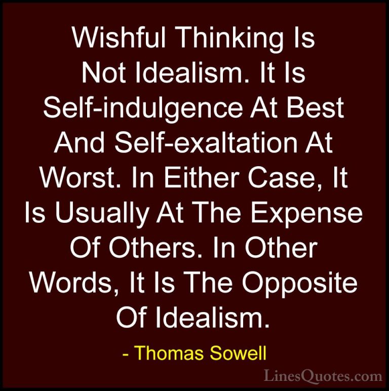 Thomas Sowell Quotes (77) - Wishful Thinking Is Not Idealism. It ... - QuotesWishful Thinking Is Not Idealism. It Is Self-indulgence At Best And Self-exaltation At Worst. In Either Case, It Is Usually At The Expense Of Others. In Other Words, It Is The Opposite Of Idealism.