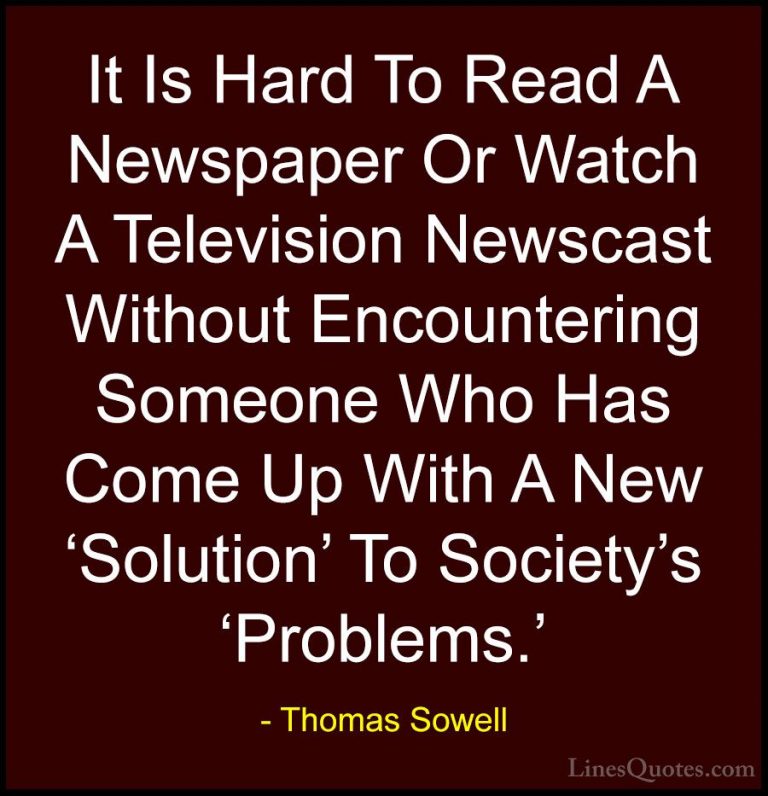 Thomas Sowell Quotes (90) - It Is Hard To Read A Newspaper Or Wat... - QuotesIt Is Hard To Read A Newspaper Or Watch A Television Newscast Without Encountering Someone Who Has Come Up With A New 'Solution' To Society's 'Problems.'