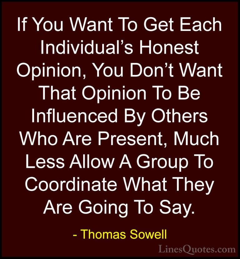 Thomas Sowell Quotes (91) - If You Want To Get Each Individual's ... - QuotesIf You Want To Get Each Individual's Honest Opinion, You Don't Want That Opinion To Be Influenced By Others Who Are Present, Much Less Allow A Group To Coordinate What They Are Going To Say.