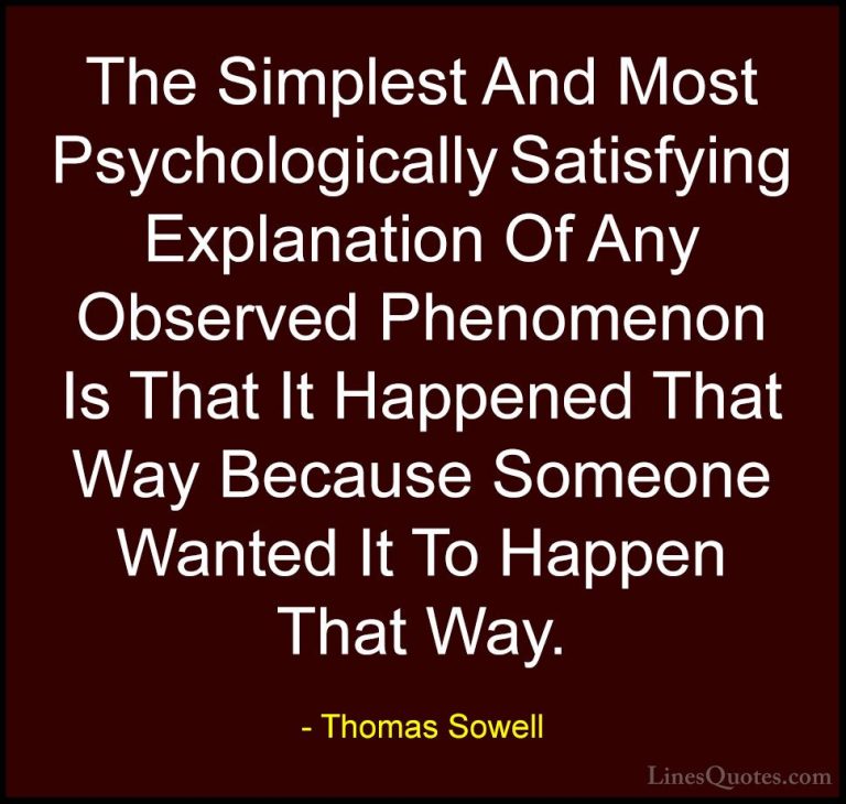 Thomas Sowell Quotes (92) - The Simplest And Most Psychologically... - QuotesThe Simplest And Most Psychologically Satisfying Explanation Of Any Observed Phenomenon Is That It Happened That Way Because Someone Wanted It To Happen That Way.
