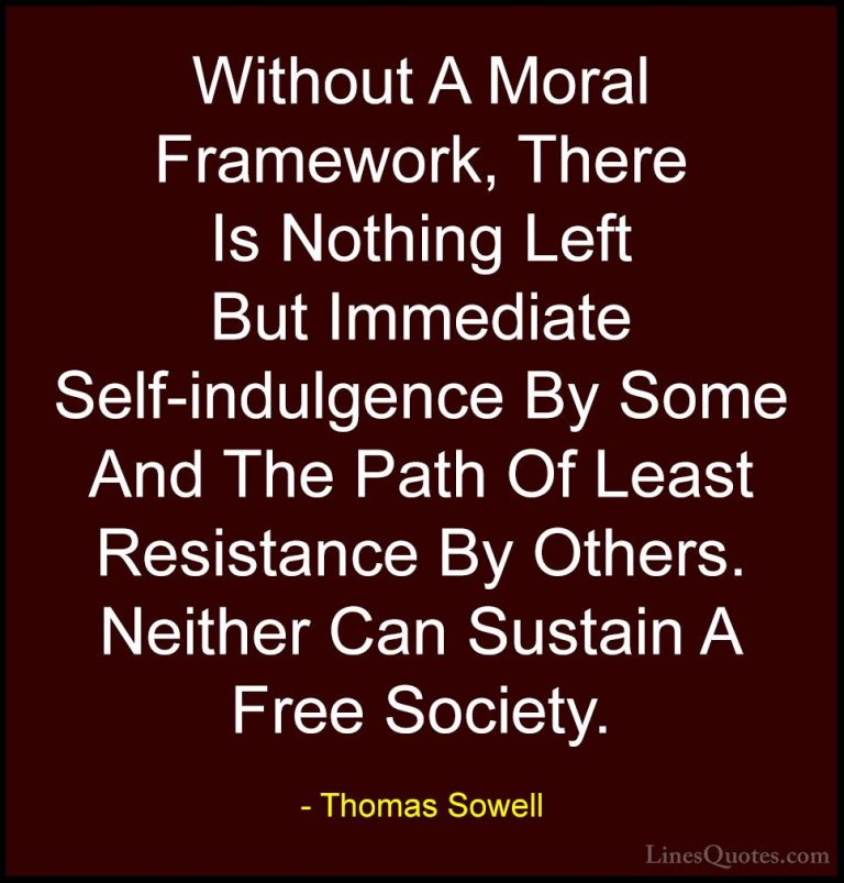 Thomas Sowell Quotes (96) - Without A Moral Framework, There Is N... - QuotesWithout A Moral Framework, There Is Nothing Left But Immediate Self-indulgence By Some And The Path Of Least Resistance By Others. Neither Can Sustain A Free Society.