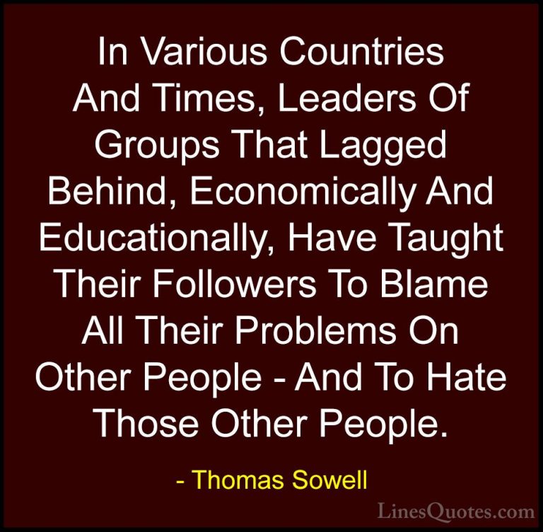 Thomas Sowell Quotes (97) - In Various Countries And Times, Leade... - QuotesIn Various Countries And Times, Leaders Of Groups That Lagged Behind, Economically And Educationally, Have Taught Their Followers To Blame All Their Problems On Other People - And To Hate Those Other People.