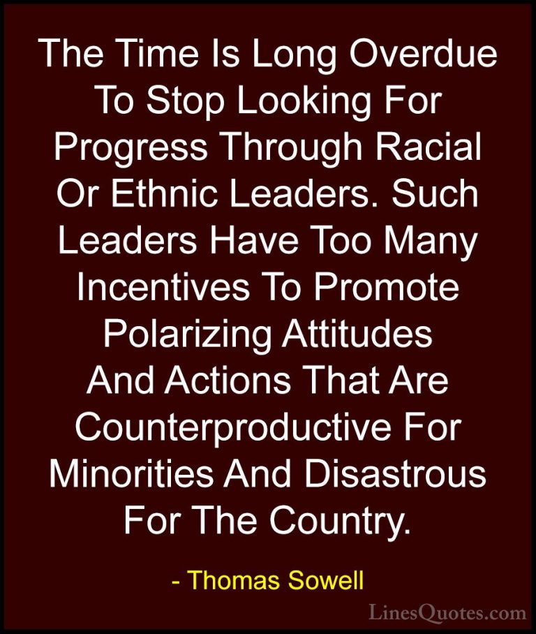 Thomas Sowell Quotes (98) - The Time Is Long Overdue To Stop Look... - QuotesThe Time Is Long Overdue To Stop Looking For Progress Through Racial Or Ethnic Leaders. Such Leaders Have Too Many Incentives To Promote Polarizing Attitudes And Actions That Are Counterproductive For Minorities And Disastrous For The Country.