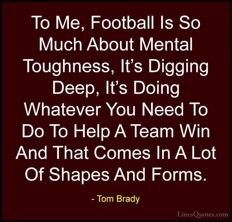 Tom Brady Quotes (1) - To Me, Football Is So Much About Mental To... - QuotesTo Me, Football Is So Much About Mental Toughness, It's Digging Deep, It's Doing Whatever You Need To Do To Help A Team Win And That Comes In A Lot Of Shapes And Forms.