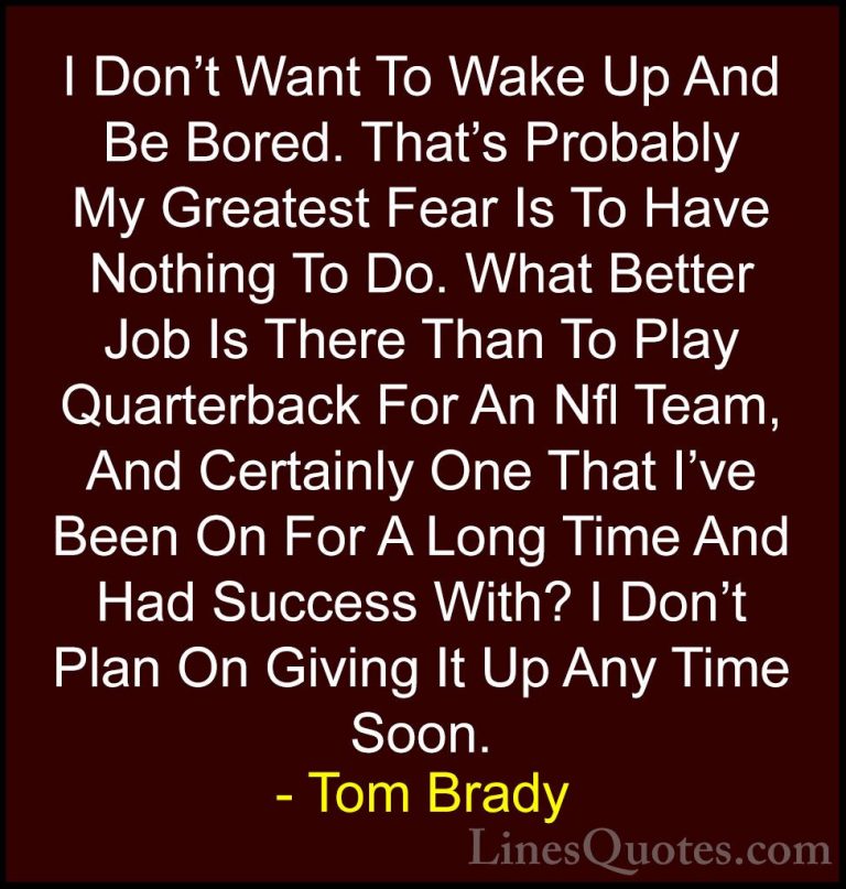 Tom Brady Quotes (11) - I Don't Want To Wake Up And Be Bored. Tha... - QuotesI Don't Want To Wake Up And Be Bored. That's Probably My Greatest Fear Is To Have Nothing To Do. What Better Job Is There Than To Play Quarterback For An Nfl Team, And Certainly One That I've Been On For A Long Time And Had Success With? I Don't Plan On Giving It Up Any Time Soon.