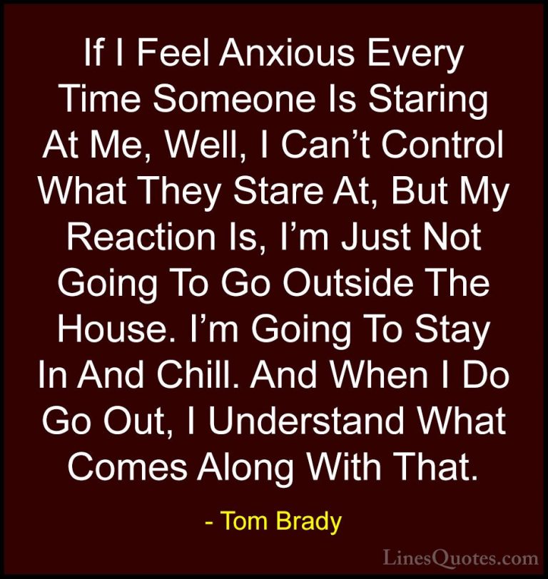 Tom Brady Quotes (14) - If I Feel Anxious Every Time Someone Is S... - QuotesIf I Feel Anxious Every Time Someone Is Staring At Me, Well, I Can't Control What They Stare At, But My Reaction Is, I'm Just Not Going To Go Outside The House. I'm Going To Stay In And Chill. And When I Do Go Out, I Understand What Comes Along With That.
