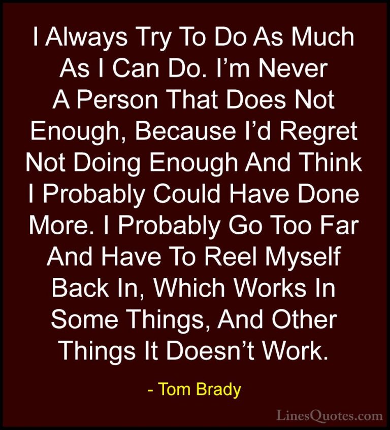 Tom Brady Quotes (15) - I Always Try To Do As Much As I Can Do. I... - QuotesI Always Try To Do As Much As I Can Do. I'm Never A Person That Does Not Enough, Because I'd Regret Not Doing Enough And Think I Probably Could Have Done More. I Probably Go Too Far And Have To Reel Myself Back In, Which Works In Some Things, And Other Things It Doesn't Work.