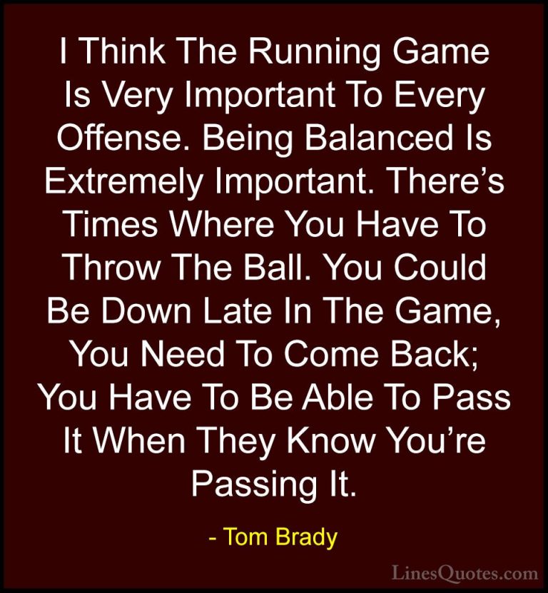 Tom Brady Quotes (17) - I Think The Running Game Is Very Importan... - QuotesI Think The Running Game Is Very Important To Every Offense. Being Balanced Is Extremely Important. There's Times Where You Have To Throw The Ball. You Could Be Down Late In The Game, You Need To Come Back; You Have To Be Able To Pass It When They Know You're Passing It.