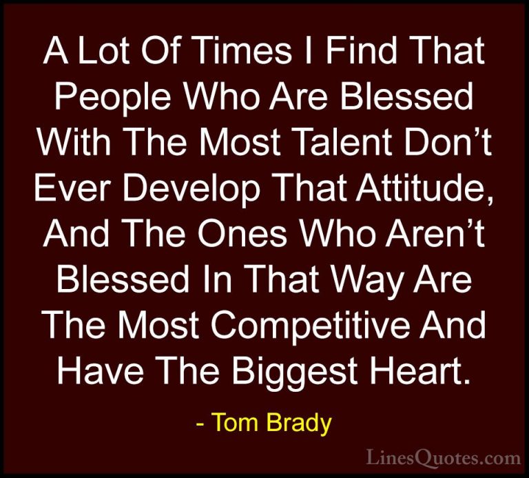 Tom Brady Quotes (19) - A Lot Of Times I Find That People Who Are... - QuotesA Lot Of Times I Find That People Who Are Blessed With The Most Talent Don't Ever Develop That Attitude, And The Ones Who Aren't Blessed In That Way Are The Most Competitive And Have The Biggest Heart.