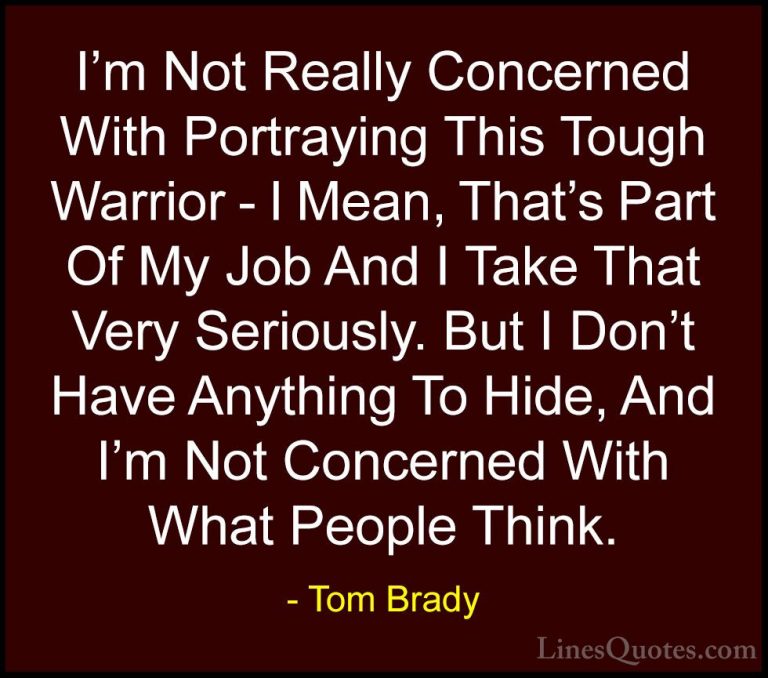 Tom Brady Quotes (22) - I'm Not Really Concerned With Portraying ... - QuotesI'm Not Really Concerned With Portraying This Tough Warrior - I Mean, That's Part Of My Job And I Take That Very Seriously. But I Don't Have Anything To Hide, And I'm Not Concerned With What People Think.